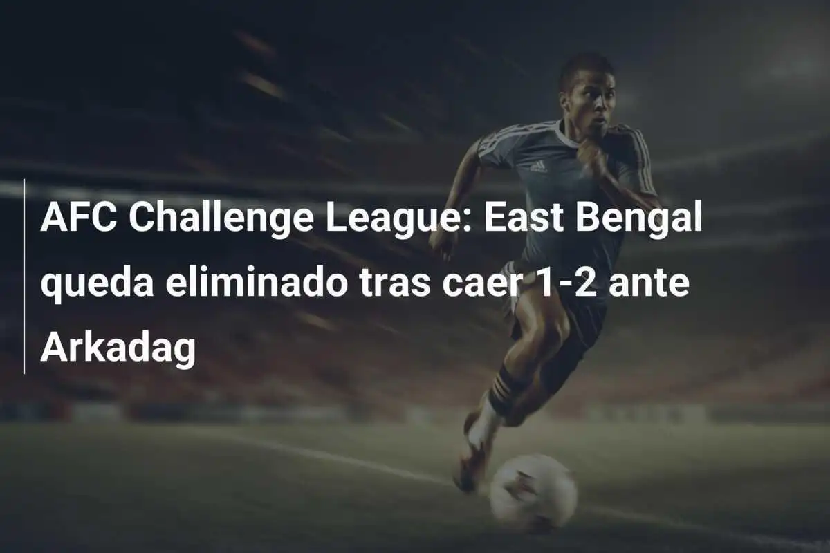 AFC Challenge League: East Bengal queda eliminado tras caer 1-2 ante Arkadag