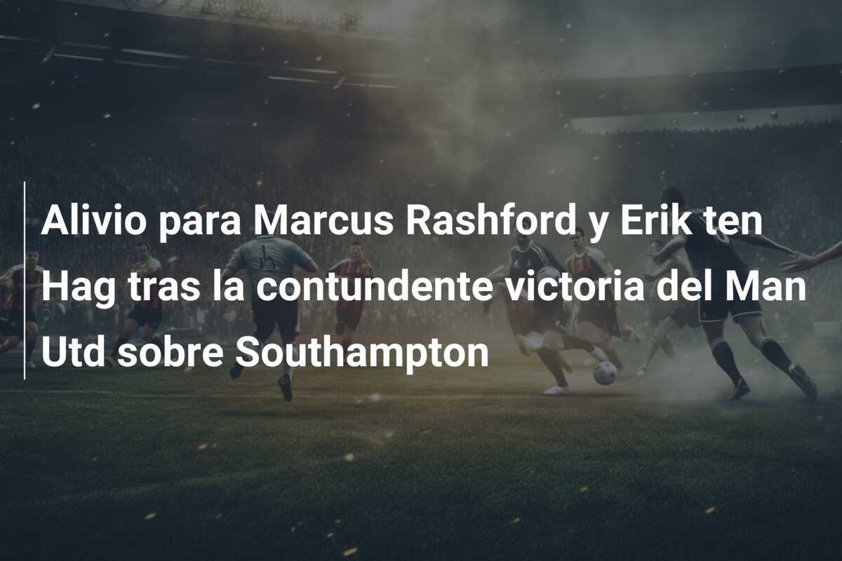 Alivio para Marcus Rashford y Erik ten Hag tras la contundente victoria del Man Utd sobre Southampton