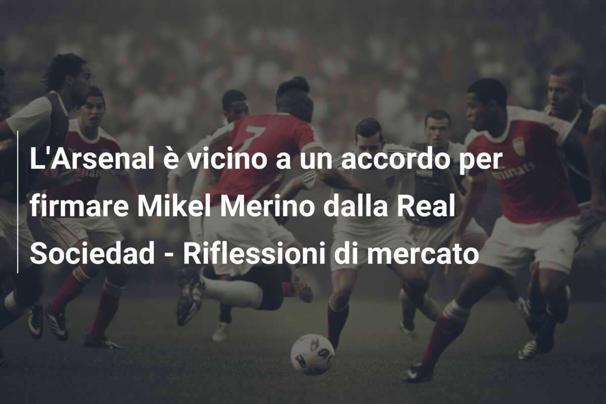 L’Arsenal è vicino a un accordo per firmare Mikel Merino dalla Real Sociedad – Riflessioni di mercato