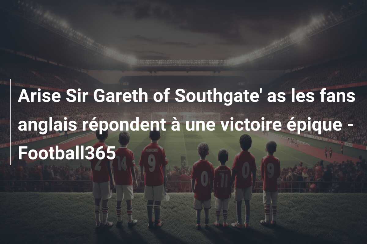 Arise Sir Gareth of Southgate’ as les fans anglais répondent à une victoire épique – Football365