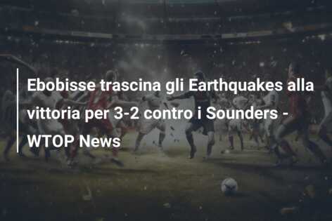 Ebobisse trascina gli Earthquakes alla vittoria per 3-2 contro i Sounders – WTOP News