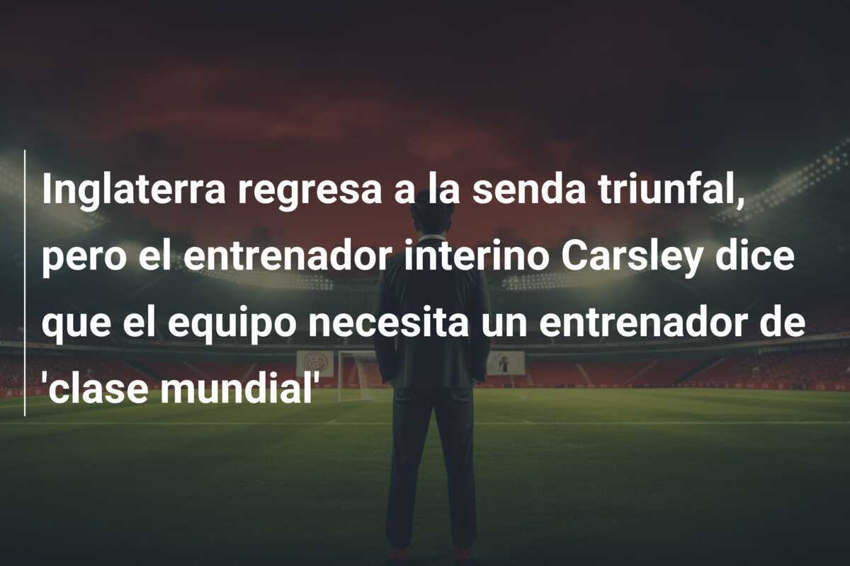 Inglaterra regresa a la senda triunfal, pero el entrenador interino Carsley dice que el equipo necesita un entrenador de 'clase mundial'
