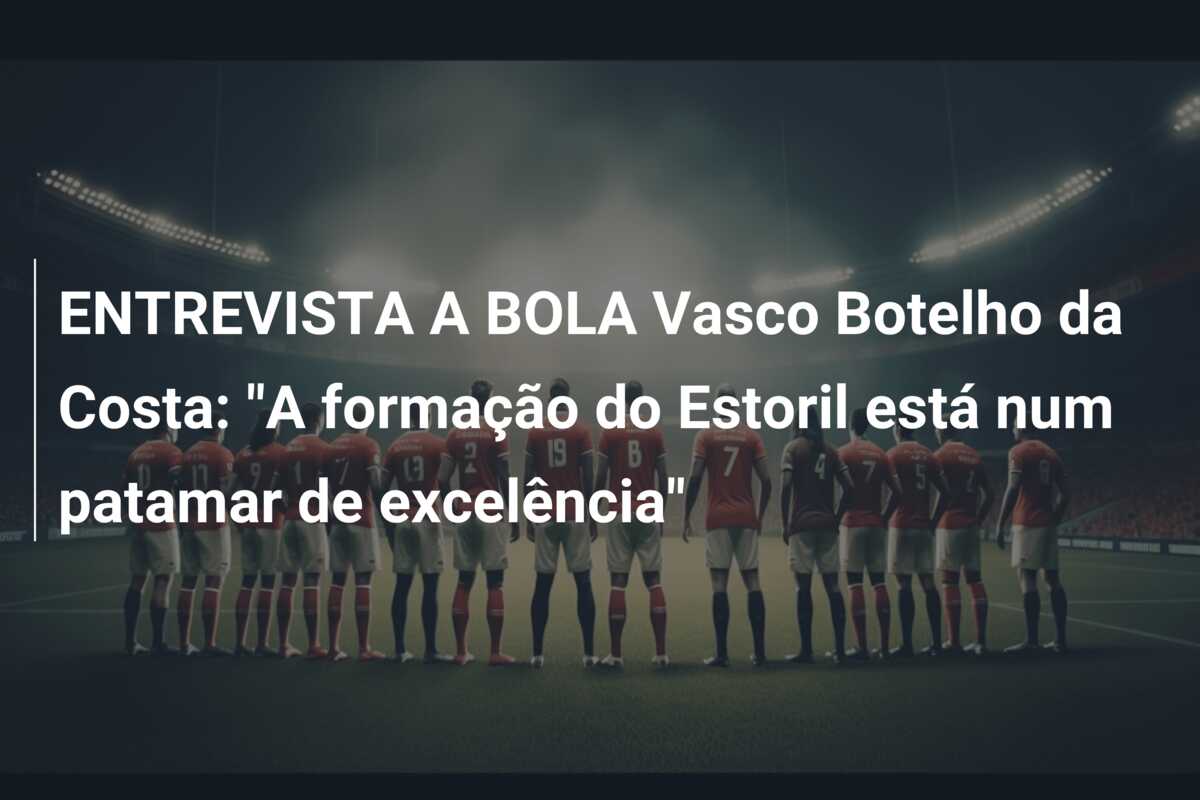 ENTREVISTA A BOLA Vasco Botelho da Costa: “A formação do Estoril está num patamar de excelência”