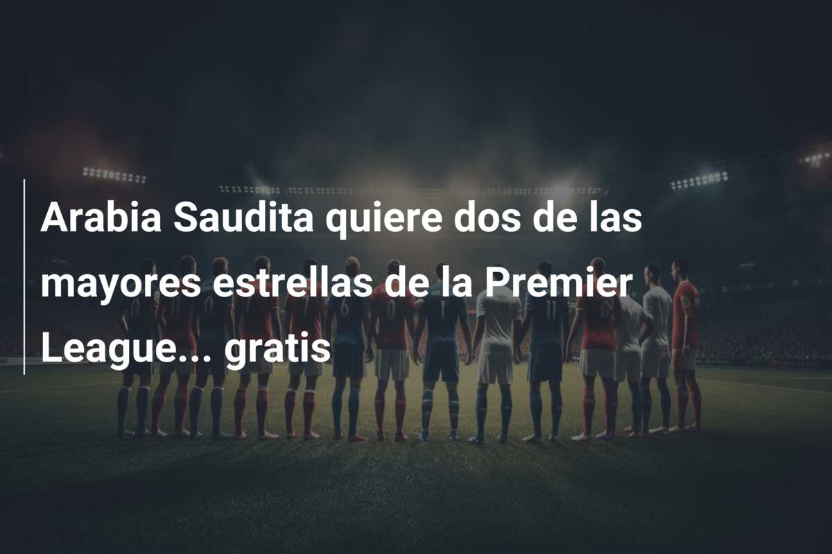 Arabia Saudita quiere dos de las mayores estrellas de la Premier League… gratis