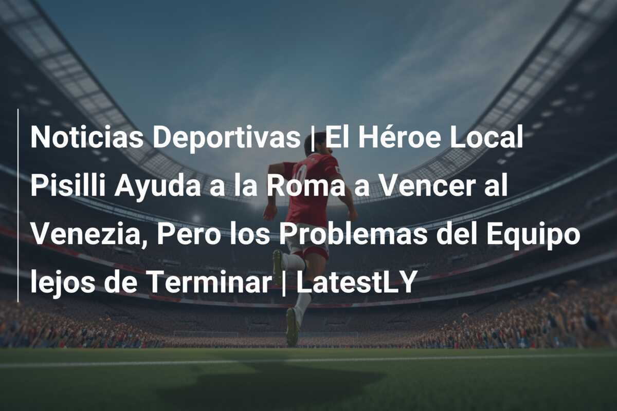 Noticias Deportivas | El Héroe Local Pisilli Ayuda a la Roma a Vencer al Venezia, Pero los Problemas del Equipo lejos de Terminar | LatestLY