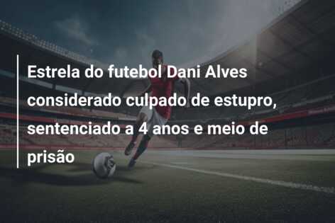 Estrela do futebol Dani Alves considerado culpado de estupro, sentenciado a 4 anos e meio de prisão