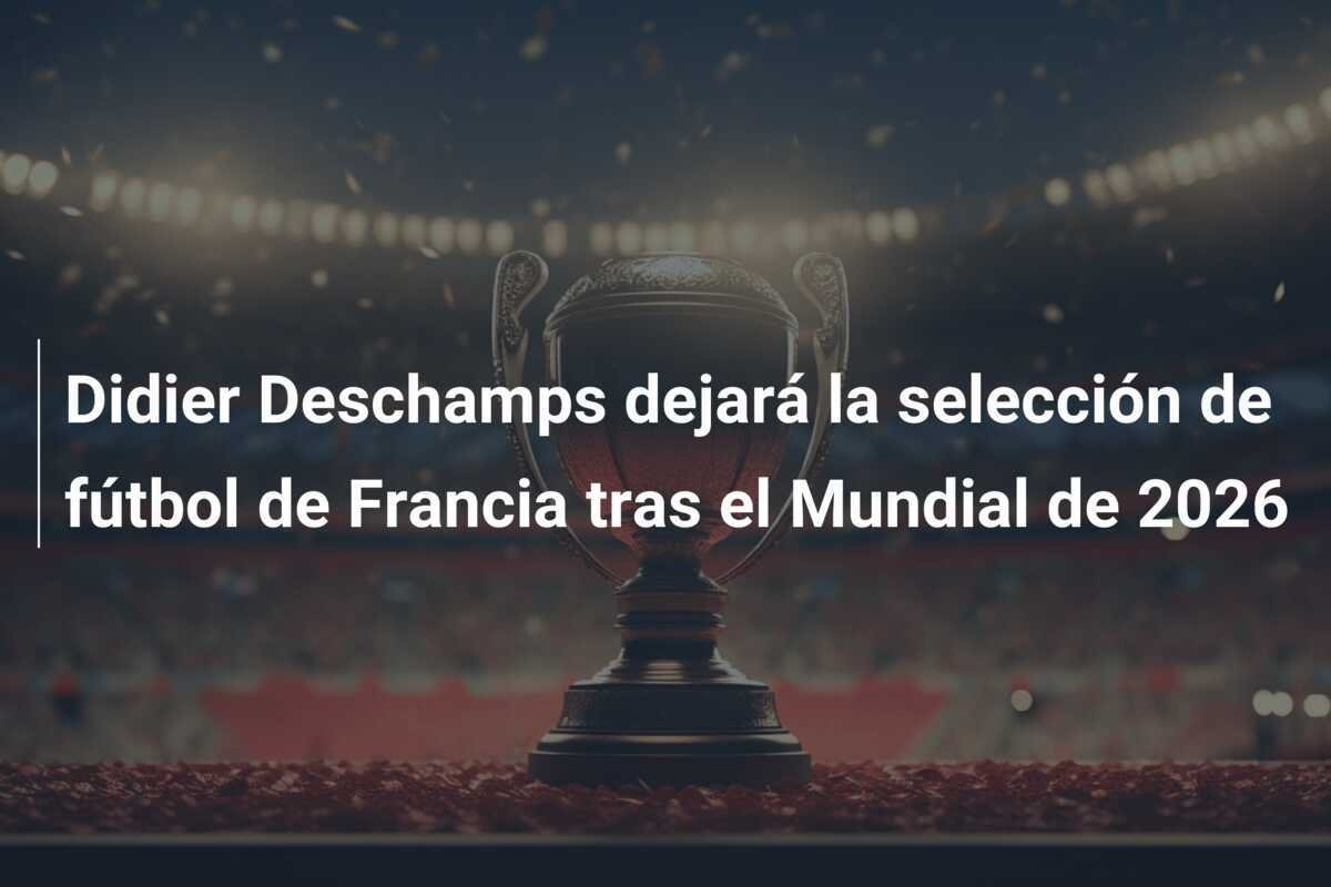 Didier Deschamps dejará la selección de fútbol de Francia tras el Mundial de 2026