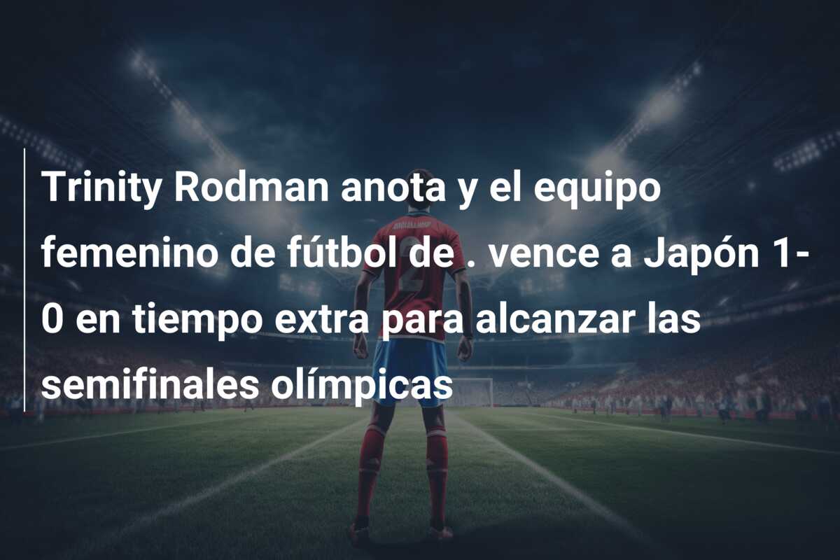 Trinity Rodman anota y el equipo femenino de fútbol de . vence a Japón 1-0 en tiempo extra para alcanzar las semifinales olímpicas