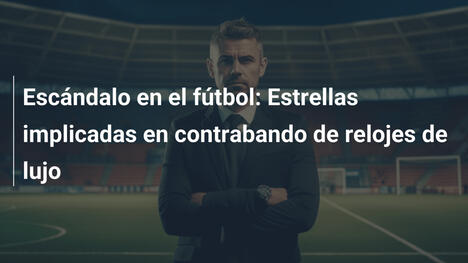 Escándalo en el fútbol: Estrellas implicadas en contrabando de relojes de lujo