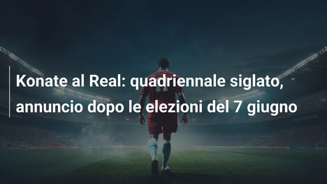 Konate al Real: quadriennale siglato, annuncio dopo le elezioni del 7 giugno