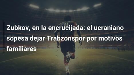 Zubkov, en la encrucijada: el ucraniano sopesa dejar Trabzonspor por motivos familiares