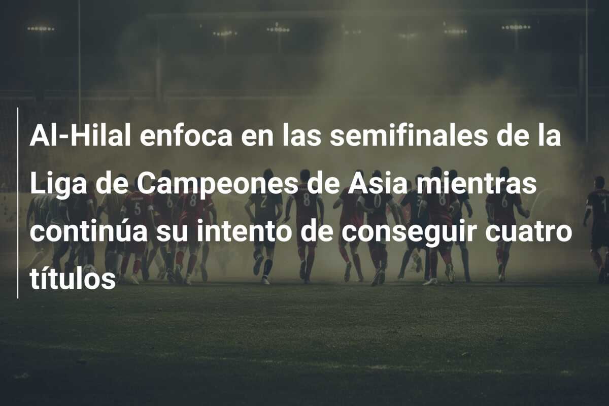 Al-Hilal enfoca en las semifinales de la Liga de Campeones de Asia mientras continúa su intento de conseguir cuatro títulos