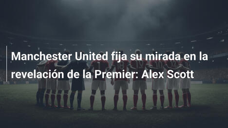 Manchester United fija su mirada en la revelación de la Premier: Alex Scott