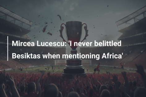 Mircea Lucescu: ‘Nu am subestimat niciodată Besiktas atunci când am menționat Africa’