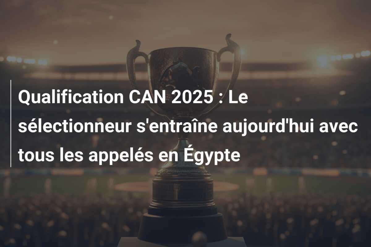 Qualification CAN 2025 : Le sélectionneur s’entraîne aujourd’hui avec tous les appelés en Égypte