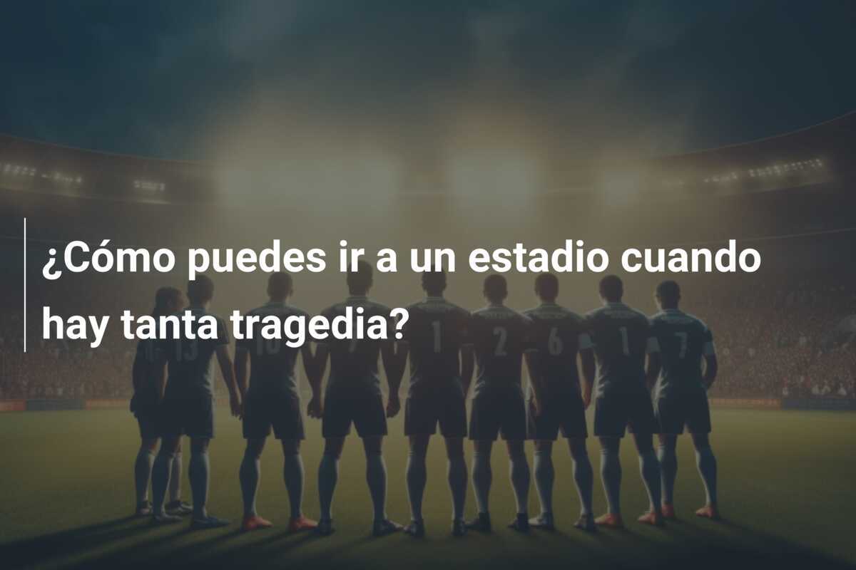 ¿Cómo puedes ir a un estadio cuando hay tanta tragedia?
