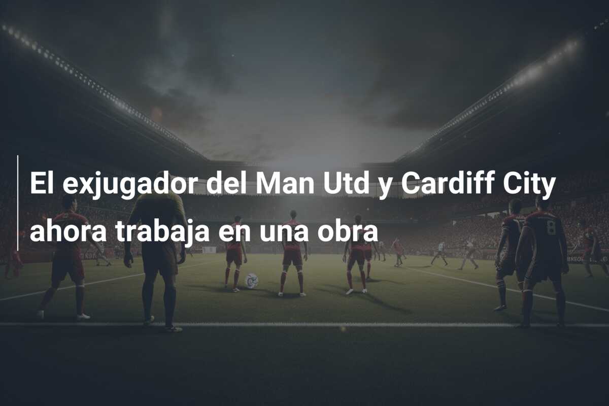 El exjugador del Man Utd y Cardiff City ahora trabaja en una obra