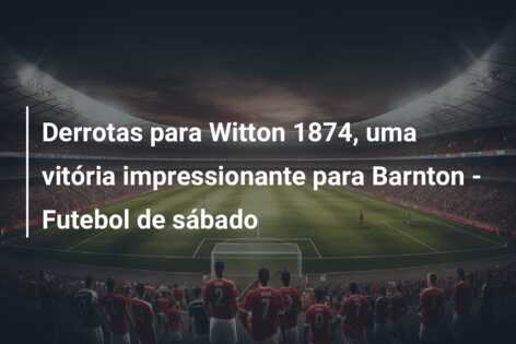 Derrotas para Witton 1874, uma vitória impressionante para Barnton – Futebol de sábado