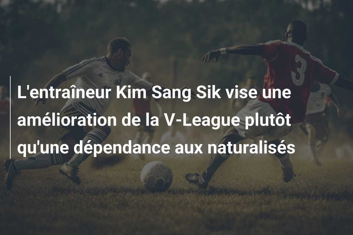 L'entraîneur Kim Sang Sik vise une amélioration de la V-League plutôt qu'une dépendance aux naturalisés