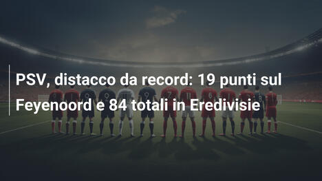 PSV, distacco da record: 19 punti sul Feyenoord e 84 totali in Eredivisie