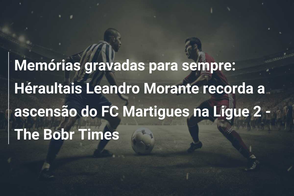 Memórias gravadas para sempre: Héraultais Leandro Morante recorda a ascensão do FC Martigues na Ligue 2 – The Bobr Times