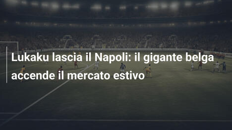 Lukaku lascia il Napoli: il gigante belga accende il mercato estivo