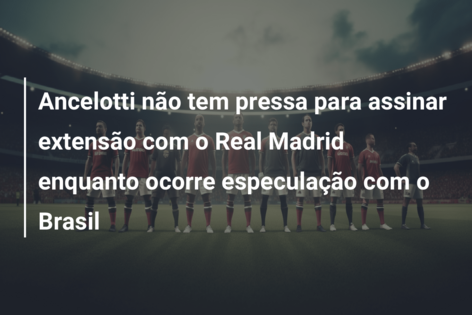 Ancelotti não tem pressa para assinar extensão com o Real Madrid enquanto ocorre especulação com o Brasil