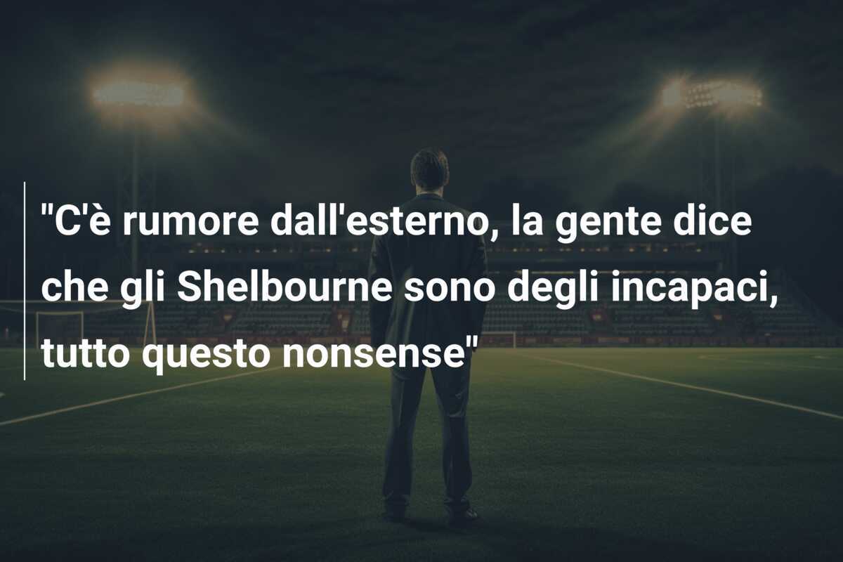 "C'è rumore dall'esterno, la gente dice che gli Shelbourne sono degli incapaci, tutto questo nonsense"