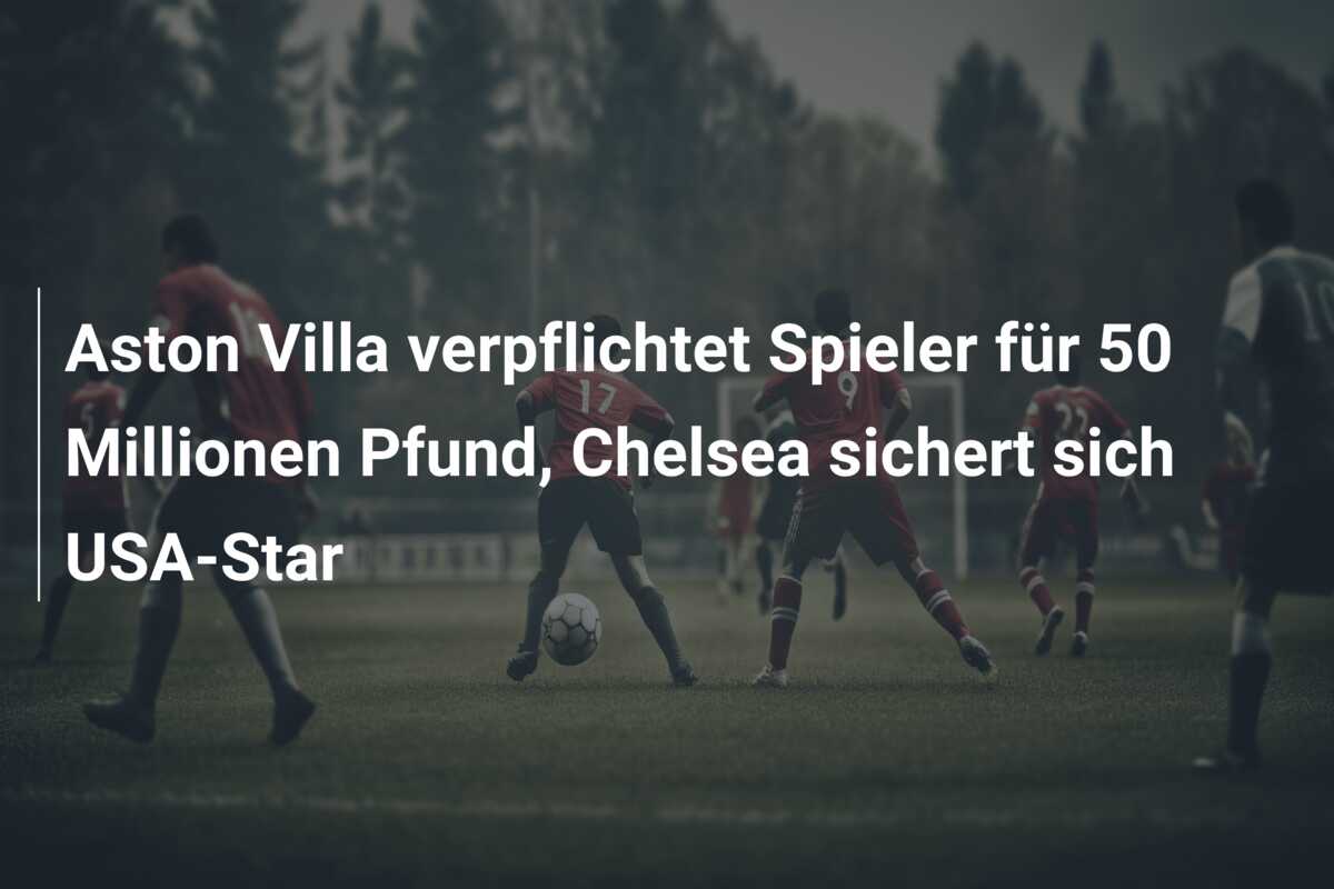 Aston Villa verpflichtet Spieler für 50 Millionen Pfund, Chelsea sichert sich USA-Star