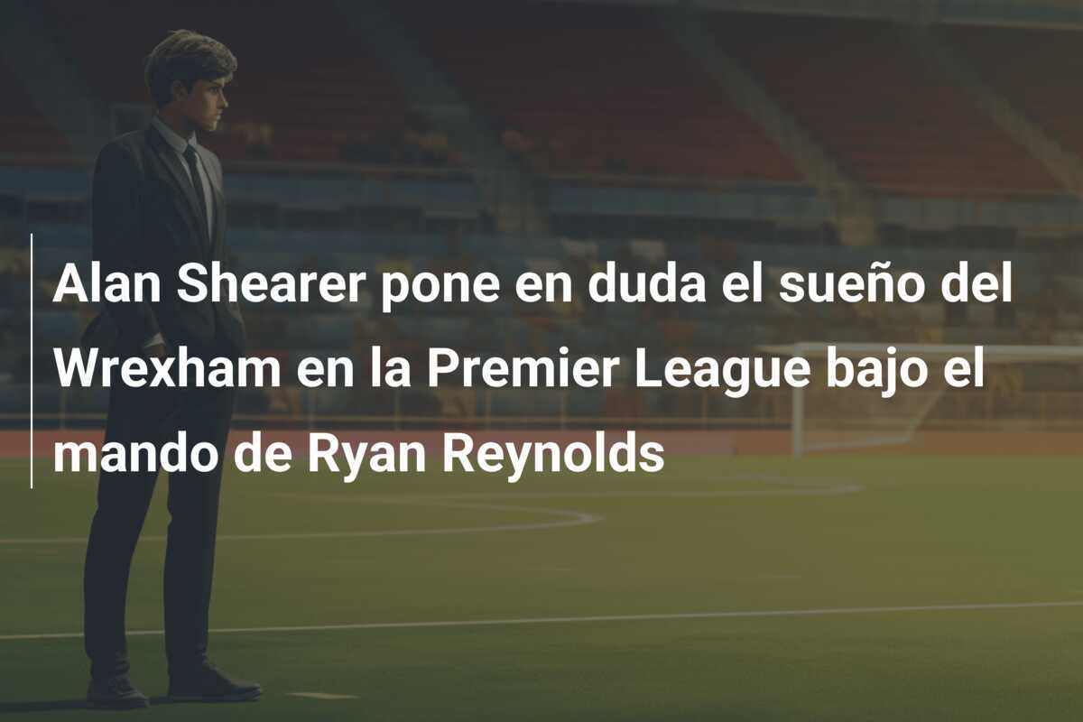 Alan Shearer pone en duda el sueño del Wrexham en la Premier League bajo el mando de Ryan Reynolds