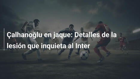 Çalhanoğlu en jaque: Detalles de la lesión que inquieta al Inter