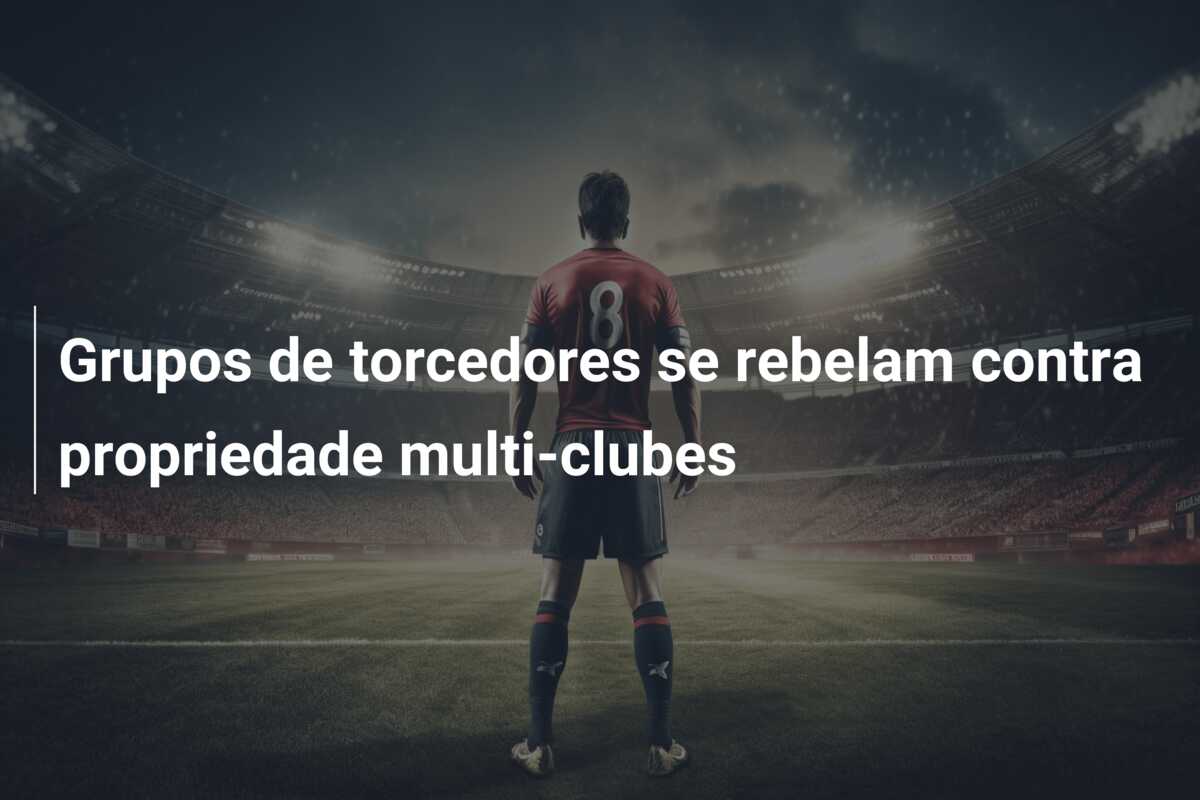 Grupos de torcedores se rebelam contra propriedade multi-clubes