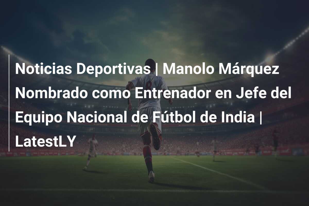 Noticias Deportivas | Manolo Márquez Nombrado como Entrenador en Jefe del Equipo Nacional de Fútbol de India | LatestLY