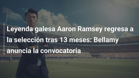 Leyenda galesa Aaron Ramsey regresa a la selección tras 13 meses: Bellamy anuncia la convocatoria