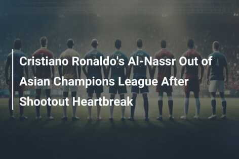 Cristiano Ronaldo’s Al-Nassr Out of Asian Champions League After Shootout Heartbreak