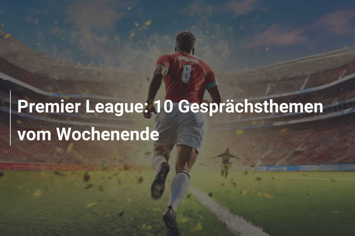 Premier League: 10 Gesprächsthemen vom Wochenende