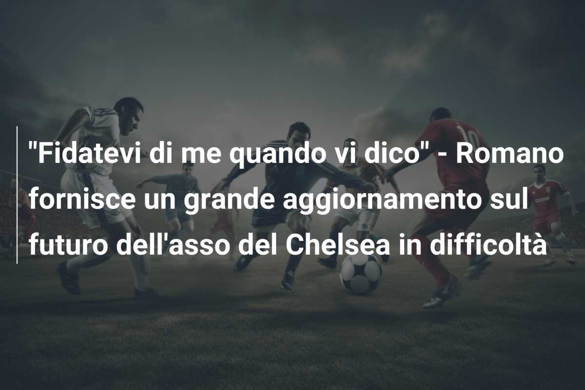 "Fidatevi di me quando vi dico" - Romano fornisce un grande aggiornamento sul futuro dell'asso del Chelsea in difficoltà