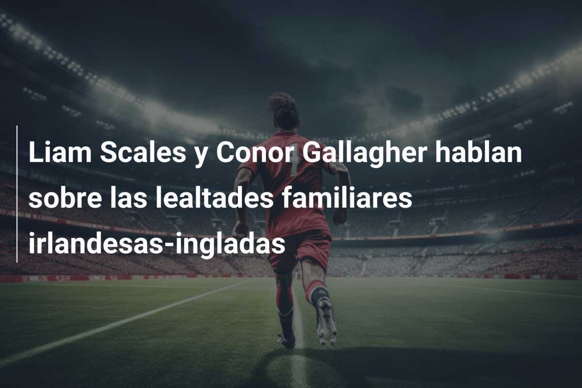 Liam Scales y Conor Gallagher hablan sobre las lealtades familiares irlandesas-ingladas