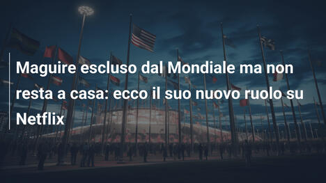 Maguire escluso dal Mondiale ma non resta a casa: ecco il suo nuovo ruolo su Netflix