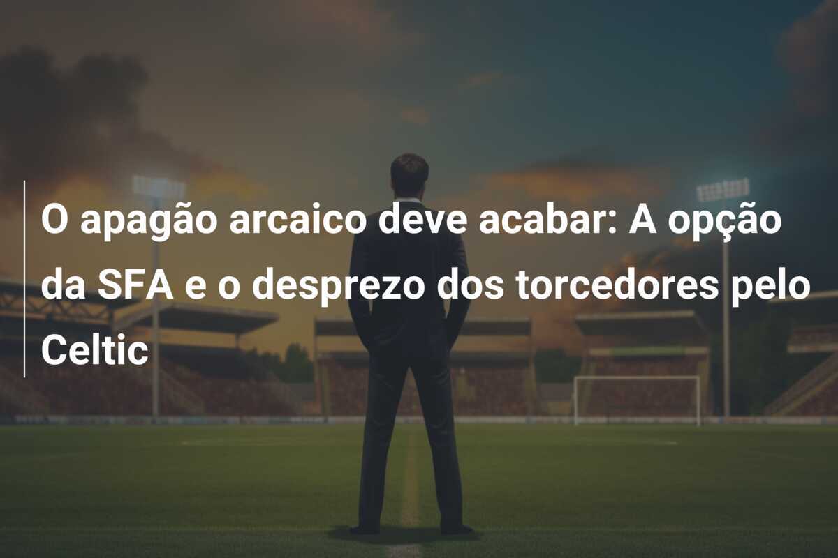 O apagão arcaico deve acabar: A opção da SFA e o desprezo dos torcedores pelo Celtic