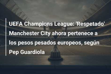UEFA Champions League: ‘Respetado’ Manchester City ahora pertenece a los pesos pesados europeos, según Pep Guardiola