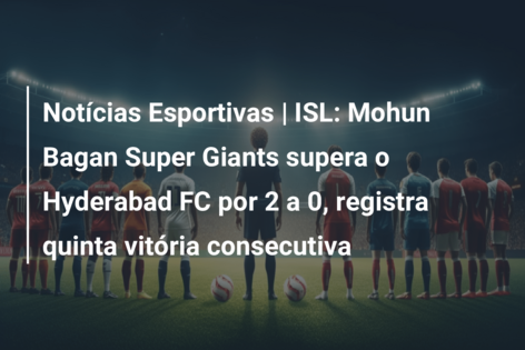 Notícias Esportivas | ISL: Mohun Bagan Super Giants supera o Hyderabad FC por 2 a 0, registra quinta vitória consecutiva
