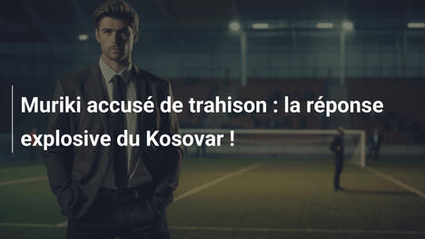 Muriki accusé de trahison : la réponse explosive du Kosovar !
