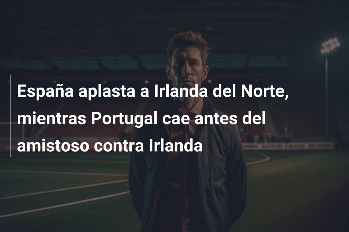 España aplasta a Irlanda del Norte, mientras Portugal cae antes del amistoso contra Irlanda
