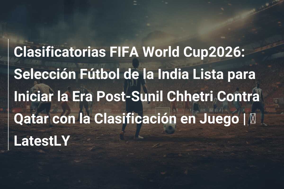 Clasificatorias FIFA World Cup2026: Selección Fútbol de la India Lista para Iniciar la Era Post-Sunil Chhetri Contra Qatar con la Clasificación en Juego | ⚽ LatestLY