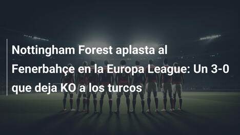Nottingham Forest aplasta al Fenerbahçe en la Europa League: Un 3-0 que deja KO a los turcos
