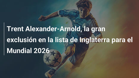 Trent Alexander-Arnold, la gran exclusión en la lista de Inglaterra para el Mundial 2026