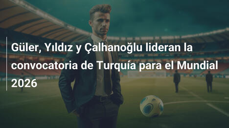 Güler, Yıldız y Çalhanoğlu lideran la convocatoria de Turquía para el Mundial 2026