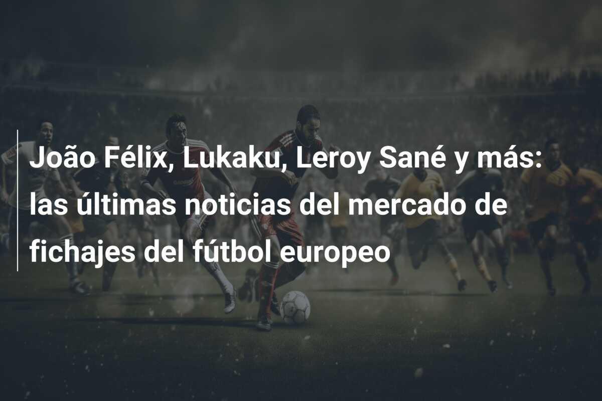 João Félix, Lukaku, Leroy Sané y más: las últimas noticias del mercado de fichajes del fútbol europeo
