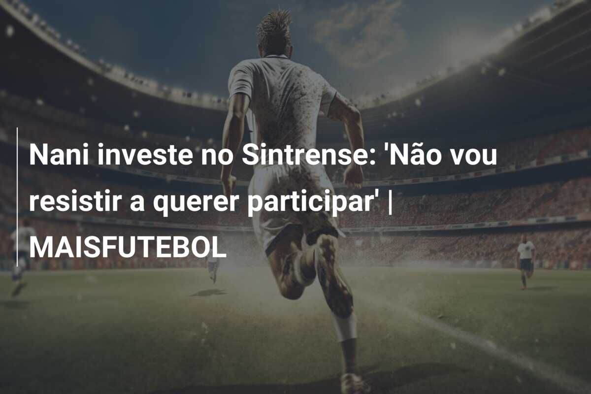 Nani investe no Sintrense: ‘Não vou resistir a querer participar’ | MAISFUTEBOL